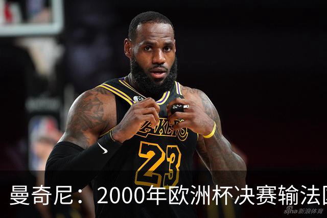 曼奇尼：2000年欧洲杯决赛输法国是沉重打击，至今仍让我痛苦